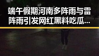 端午假期河南多阵雨与雷阵雨引发网红黑料吃瓜平台热议国家发改委625亿国补引关注